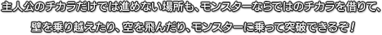 主人公のチカラだけでは進めない場所も、モンスターならではのチカラを借りて、壁を乗り越えたり、空を飛んだり、モンスターに乗って突破できるぞ！