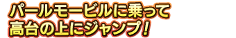 パールモービルに乗って高台の上にジャンプ！