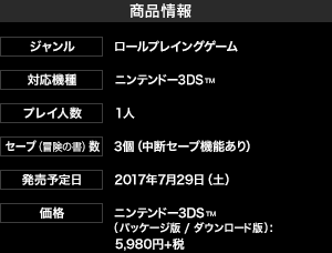 【商品情報】ジャンル：ロールプレイングゲーム 、 対応機種：ニンテンドー3DS™ 、 プレイ人数：1人 、 セーブ（冒険の書）数：3個（中断セーブ機能あり） 、 発売予定日：2017年7月29日（土） 、 価格：ニンテンドー3DS™（パッケージ版 / ダウンロード版）：5,980円＋税