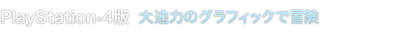 PlayStation®4版　大迫力のグラフィックで冒険