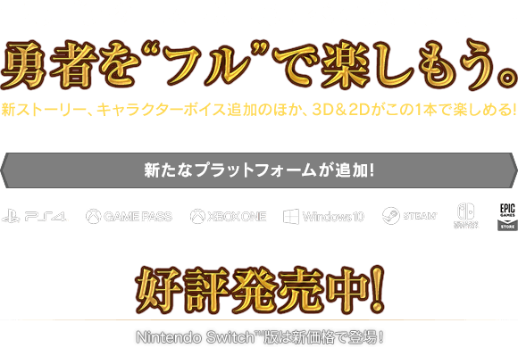 『ドラゴンクエストXI』のすべてがこの1本に！勇者を“フル”で楽しもう。　新ストーリー、キャラクターボイス追加のほか、3D＆2Dがこの1本で楽しめる！＜新たなプラットフォームが追加！＞PlayStation®4 / XBOX GAME PASS / XBOX ONE / WINDOWS 10 / Steam® / Nintendo Switch™ / EPIC GAMES STORE　好評発売中！Nintendo Switch版は新価格で登場！