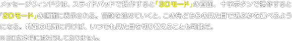メッセージウィンドウは、スライドパッドで操作すると「3Dモード」の画面、十字ボタンで操作すると「2Dモード」の画面に表示される。冒険を進めていくと、この先どちらの見た目で遊ぶかを選べるようになる。特定の場所に行けば、いつでも見た目を切り替えることも可能だ。　※3D立体視には対応しておりません。