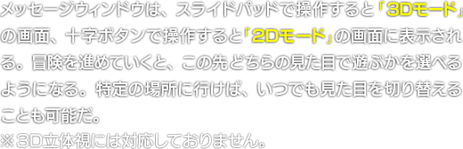 メッセージウィンドウは、スライドパッドで操作すると「3Dモード」の画面、十字ボタンで操作すると「2Dモード」の画面に表示される。冒険を進めていくと、この先どちらの見た目で遊ぶかを選べるようになる。特定の場所に行けば、いつでも見た目を切り替えることも可能だ。　※3D立体視には対応しておりません。