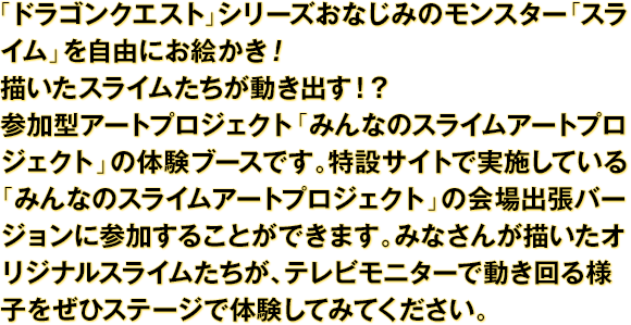 「ドラゴンクエスト」シリーズおなじみのモンスター「スライム」を自由にお絵かき！描いたスライムたちが動き出す！？参加型アートプロジェクト「みんなのスライムアートプロジェクト」の体験ブースです。特設サイトで実施している「みんなのスライムアートプロジェクト」の会場出張バージョンに参加することができます。みなさんが描いたオリジナルスライムたちが、テレビモニターで動き回る様子をぜひステージで体験してみてください。