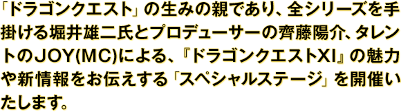 「ドラゴンクエスト」の生みの親であり、全シリーズを手掛ける堀井雄二氏とプロデューサーの齊藤陽介、タレントのJOY(MC)による、『ドラゴンクエストXI』の魅力や新情報をお伝えする「スペシャルステージ」を開催いたします。
