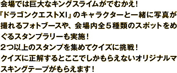 会場では巨大なキングスライムがでむかえ！『ドラゴンクエストXI』のキャラクターと一緒に写真が撮れるフォトブースや、会場内全５種類のスポットをめぐるスタンプラリーも実施！２つ以上のスタンプを集めてクイズに挑戦！ クイズに正解するとここでしかもらえないオリジナルマスキングテープがもらえます！