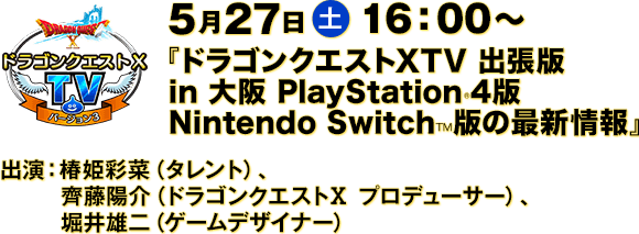 5月27日(土) 16：00〜　『ドラゴンクエストXTV 出張版 in 大阪 PlayStation®4版 Nintendo Switch™版の最新情報』　出演：椿姫彩菜（タレント）、齊藤陽介（ドラゴンクエストⅩ プロデューサー）、堀井雄二（ゲームデザイナー）
