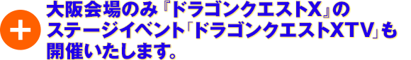 ＋大阪会場のみ『ドラゴンクエストX』のステージイベント「ドラゴンクエストXTV」も開催いたします。