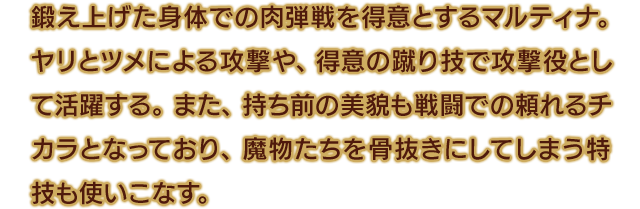 鍛え上げた身体での肉弾戦を得意とするマルティナ。ヤリとツメによる攻撃や、得意の蹴り技で攻撃役として活躍する。また、持ち前の美貌も戦闘での頼れるチカラとなっており、魔物たちを骨抜きにしてしまう特技も使いこなす。