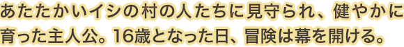 あたたかいイシの村の人たちに見守られ、健やかに育った主人公。16歳となった日、冒険は幕を開ける。
