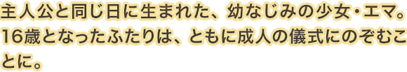 主人公と同じ日に生まれた、幼なじみの少女・エマ。16歳となったふたりは、ともに成人の儀式にのぞむことに。