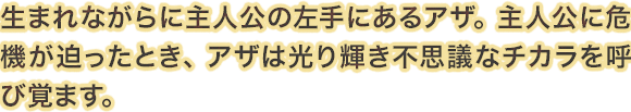 生まれながらに主人公の左手にあるアザ。主人公に危機が迫ったとき、アザは光り輝き不思議なチカラを呼び覚ます。