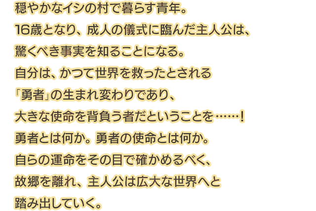 穏やかなイシの村で暮らす青年。16歳となり、成人の儀式に臨んだ主人公は、驚くべき事実を知ることになる。自分は、かつて世界を救ったとされる「勇者」の生まれ変わりであり、大きな使命を背負う者だということを……！勇者とは何か。勇者の使命とは何か。自らの運命をその目で確かめるべく、故郷を離れ、主人公は広大な世界へと踏み出していく。