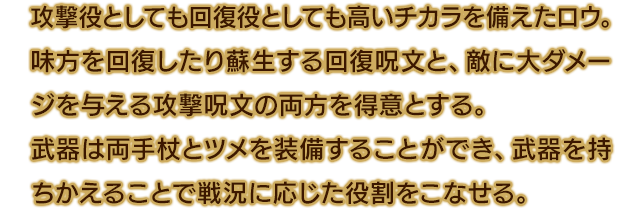 攻撃役としても回復役としても高いチカラを備えたロウ。味方を回復したり蘇生する回復呪文と、敵に大ダメージを与える攻撃呪文の両方を得意とする。武器は両手杖とツメを装備することができ、武器を持ちかえることで戦況に応じた役割をこなせる。