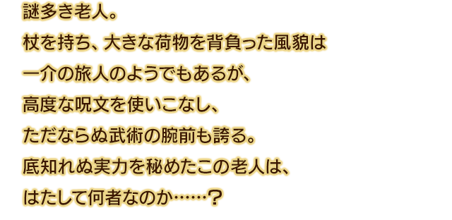 謎多き老人。杖を持ち、大きな荷物を背負った風貌は一介の旅人のようでもあるが、高度な呪文を使いこなし、ただならぬ武術の腕前も誇る。底知れぬ実力を秘めたこの老人は、はたして何者なのか……？