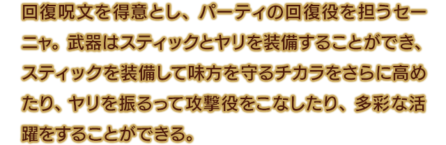 回復呪文を得意とし、パーティの回復役を担うセーニャ。武器はスティックとヤリを装備することができ、スティックを装備して味方を守るチカラをさらに高めたり、ヤリを振るって攻撃役をこなしたり、多彩な活躍をすることができる。