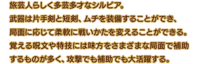 旅芸人らしく多芸多才なシルビア。武器は片手剣と短剣、ムチを装備することができ、局面に応じて柔軟に戦いかたを変えることができる。覚える呪文や特技には味方をさまざまな局面で補助するものが多く、攻撃でも補助でも大活躍する。