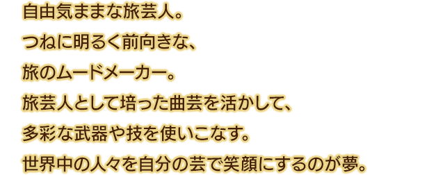 自由気ままな旅芸人。つねに明るく前向きな、旅のムードメーカー。旅芸人として培った曲芸を活かして、多彩な武器や技を使いこなす。世界中の人々を自分の芸で笑顔にするのが夢。