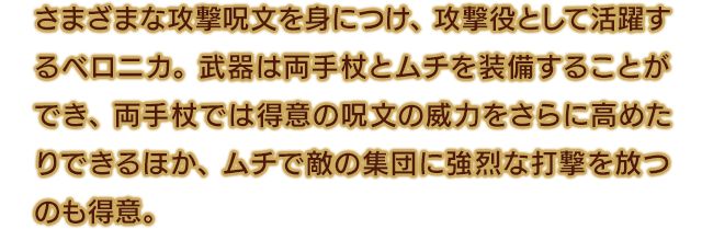 さまざまな攻撃呪文を身につけ、攻撃役として活躍するベロニカ。武器は両手杖とムチを装備することができ、両手杖では得意の呪文の威力をさらに高めたりできるほか、ムチで敵の集団に強烈な打撃を放つのも得意。