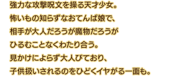 強力な攻撃呪文を操る天才少女。怖いもの知らずなおてんば娘で、相手が大人だろうが魔物だろうがひるむことなくわたり合う。見かけによらず大人びており、子供扱いされるのをひどくイヤがる一面も。