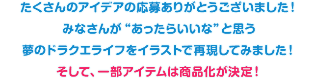 たくさんのアイデアの応募ありがとうございました！　みなさんが“あったらいいな”と思う夢のドラクエライフをイラストで再現してみました！そして、一部アイテムは商品化が決定！