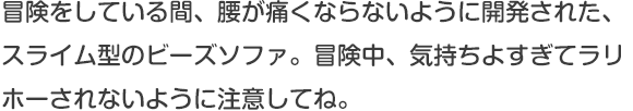 冒険をしている間、腰が痛くならないように開発された、スライム型のビーズソファ。冒険中、気持ちよすぎてラリホーされないように注意してね。