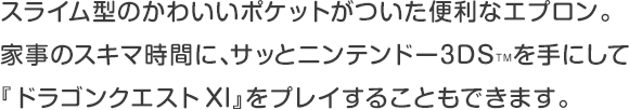 スライム型のかわいいポケットがついた便利なエプロン。家事のスキマ時間に、サッとニンテンドー3DS™を手にして『ドラゴンクエストXI』をプレイすることもできます。