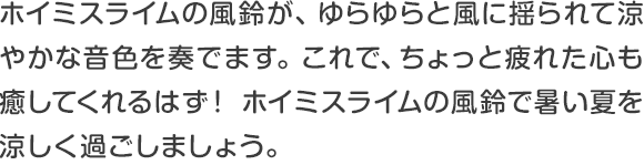 ホイミスライムの風鈴が、ゆらゆらと風に揺られて涼やかな音色を奏でます。これで、ちょっと疲れた心も癒してくれるはず！ホイミスライムの風鈴で暑い夏を涼しく過ごしましょう。 