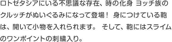 ロトゼタシアにいる不思議な存在、時の化身 ヨッチ族のクルッチがぬいぐるみになって登場！身につけている鞄は、開いて小物を入れられます。そして、鞄にはスライムのワンポイントの刺繍入り。