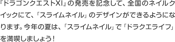 『ドラゴンクエストXI』の発売を記念して、全国のネイルクイックにて、「スライムネイル」のデザインができるようになります。今年の夏は、「スライムネイル」で「ドラクエライフ」を満喫しましょう！