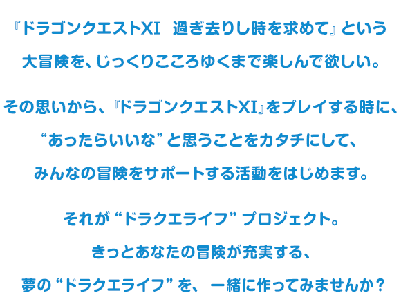 『ドラゴンクエストXI　過ぎ去りし時を求めて』という大冒険を、じっくりこころゆくまで楽しんで欲しい。その思いから、『ドラゴンクエストXI』をプレイする時に、“あったらいいな”と思うことをカタチにして、みんなの冒険をサポートする活動をはじめます。それが“ドラクエライフ”プロジェクト。きっとあなたの冒険が充実する、夢の“ドラクエライフ”を、一緒に作ってみませんか？