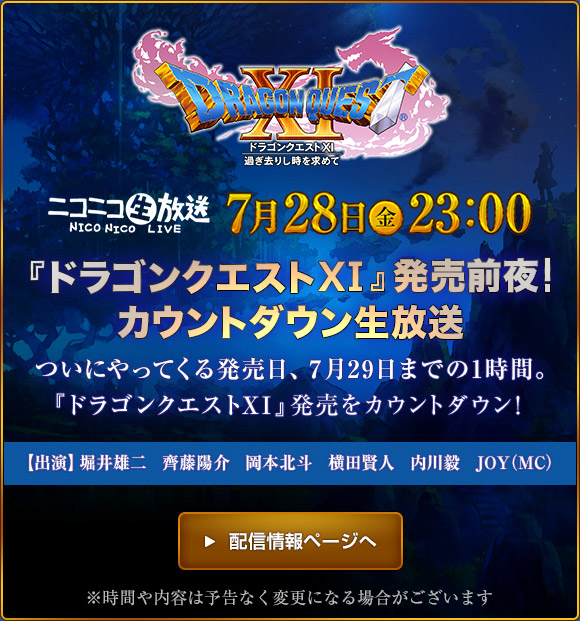 『ドラゴンクエストXI』発売前夜　カウントダウン生放送　ニコニコ生放送 7月28日(金)23:00　ついにやってくる発売日、7月29日までの1時間。『ドラゴンクエストXI』発売をカウントダウン！ ※時間や内容は予告なく変更になる場合がございます。　＞配信情報ページへ