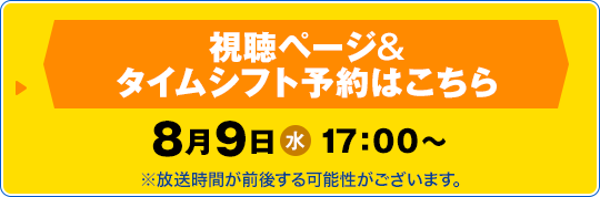 視聴ページ&タイムシフト予約はこちら　8月9日(水) 17：00〜 ※放送時間が前後する可能性がございます。