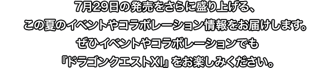 7月29日の発売をさらに盛り上げる、この夏のイベントやコラボレーション情報をお届けします。ぜひイベントやコラボレーションでも『ドラゴンクエストXI』をお楽しみください。