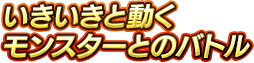 いきいきと動くモンスターとのバトル