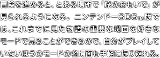 冒険を進めると、とある場所で「旅のおもいで」が見られるようになる。ニンテンドー3DS™版では、これまでに見た物語の重要な場面を好きなモードで見ることができるので、自分がプレイしていないほうのモードの名場面も手軽に振り返れる。