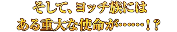 そして、ヨッチ族にはある重大な使命が……！？