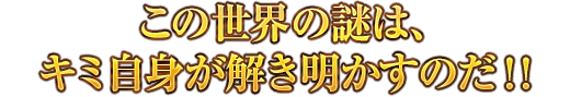 この世界の謎は、キミ自身が解き明かすのだ！！