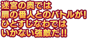 迷宮の奥では扉の番人とのバトルが！ひとすじなわではいかない強敵だ！！