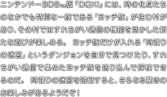 ニンテンドー3DS™版『DQXI』には、時の化身たちのなかでも特別な一族である「ヨッチ族」が住む村があり、その村ではすれちがい通信の機能を活かした新たな遊びが楽しめる。ヨッチ族だけが入れる「時渡りの迷宮」というダンジョンを自分で見つけたり、すれちがい通信で集めたヨッチ族を送り込んで探検できるのだ。時渡りの迷宮を踏破すると、さらなる驚きのお楽しみがあるようだぞ！