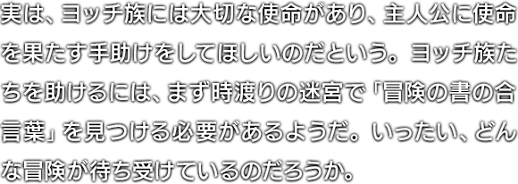 実は、ヨッチ族には大切な使命があり、主人公に使命を果たす手助けをしてほしいのだという。ヨッチ族たちを助けるには、まず時渡りの迷宮で「冒険の書の合言葉」を見つける必要があるようだ。いったい、どんな冒険が待ち受けているのだろうか。