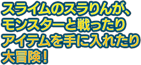 スライムのスラりんが、モンスターと戦ったりアイテムを手に入れたり大冒険！