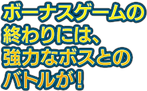 ボーナスゲームの終わりには、強力なボスとのバトルが！