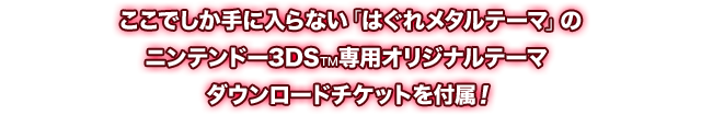 ここでしか手に入らない「はぐれメタルテーマ」のニンテンドー3DS™専用オリジナルテーマ ダウンロードチケットを付属!