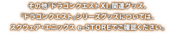 その他『ドラゴンクエストXI』関連グッズ、「ドラゴンクエスト」シリーズグッズについては、スクウェア・エニックス e-STOREでご確認ください。