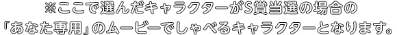 ※ここで選んだキャラクターがS賞当選の場合の「あなた専用」のムービーでしゃべるキャラクターとなります。