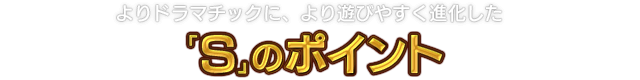 よりドラマチックに、より遊びやすく進化した「S」のポイント