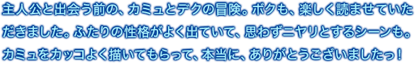 主人公と出会う前の、カミュとデクの冒険。ボクも、楽しく読ませていただきました。ふたりの性格がよく出ていて、思わずニヤリとするシーンも。カミュをカッコよく描いてもらって、本当に、ありがとうございましたっ！