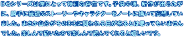 DQシリーズは僕にとって特別な存在です。子供の頃、新作が出るたびに、勝手に続編のストーリーやキャラクターをノートに描いて妄想していました。まさか自分がそのDQに関われる日が来るとは思ってもいませんでした。楽しんで描いたので楽しんで読んでくれると嬉しいです。