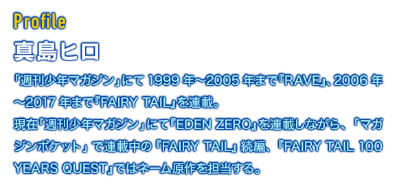 [Profile]真島ヒロ　「週刊少年マガジン」にて1999年〜2005年まで『RAVE』、2006年〜2017年まで『FAIRY TAIL』を連載。現在「週刊少年マガジン」にて『EDEN ZERO』を連載しながら、「マガジンポケット」で連載中の『FAIRY TAIL』続編、『FAIRY TAIL 100 YEARS QUEST』ではネーム原作を担当する。